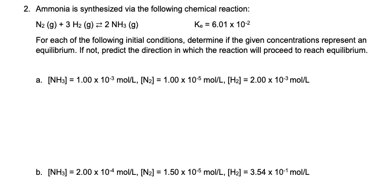 2. Ammonia is synthesized via the following chemical reaction:
N2 (g) + 3 H2 (g) 2 2 NH3 (g)
Ke = 6.01 x 102
For each of the following initial conditions, determine if the given concentrations represent an
equilibrium. If not, predict the direction in which the reaction will proceed to reach equilibrium.
a. [NH3] = 1.00 x 10-3 mol/L, [N2] = 1.00 x 10-5 mol/L, [H2] = 2.00 x 103 mol/L
b. [NH3] = 2.00 x 104 mol/L, [N2] = 1.50 x 10-5 mol/L, [H2] = 3.54 x 10-1 mol/L
%D
