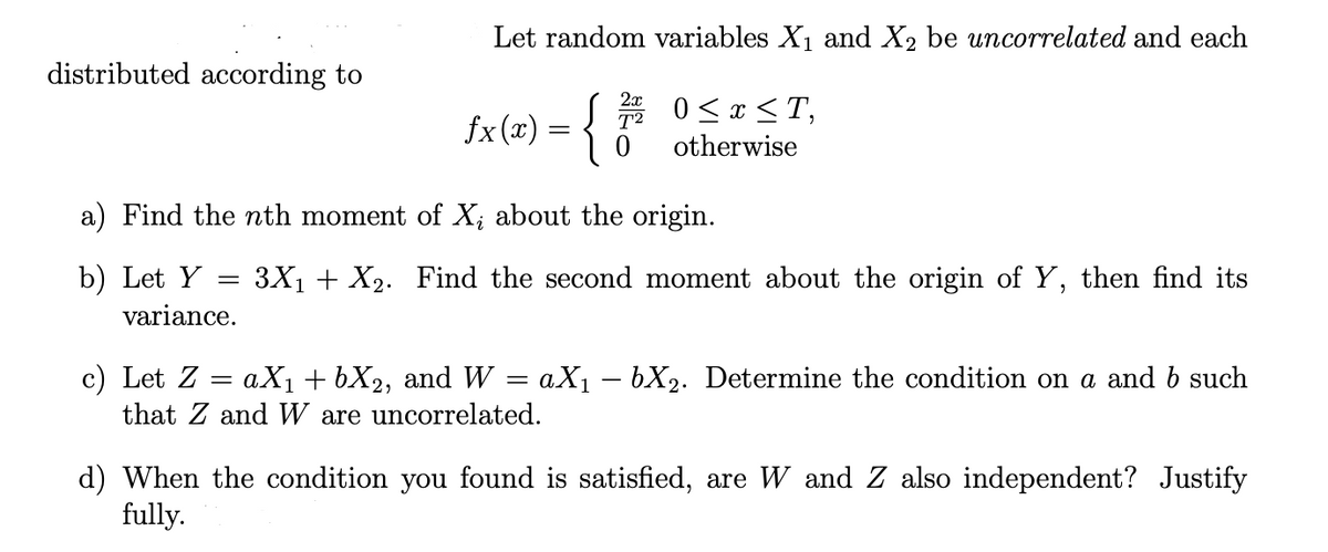 Let random variables X₁ and X₂ be uncorrelated and each
distributed according to
2x
fx(x) = {
0 ≤ x ≤T,
otherwise
a) Find the nth moment of X; about the origin.
b) Let Y
=
3X₁ + X₂. Find the second moment about the origin of Y, then find its
variance.
c) Let Z
=
aX₁ + 6X₂, and W = aX₁ — bX2. Determine the condition on a and b such
that Z and W are uncorrelated.
d) When the condition you found is satisfied, are W and Z also independent? Justify
fully.