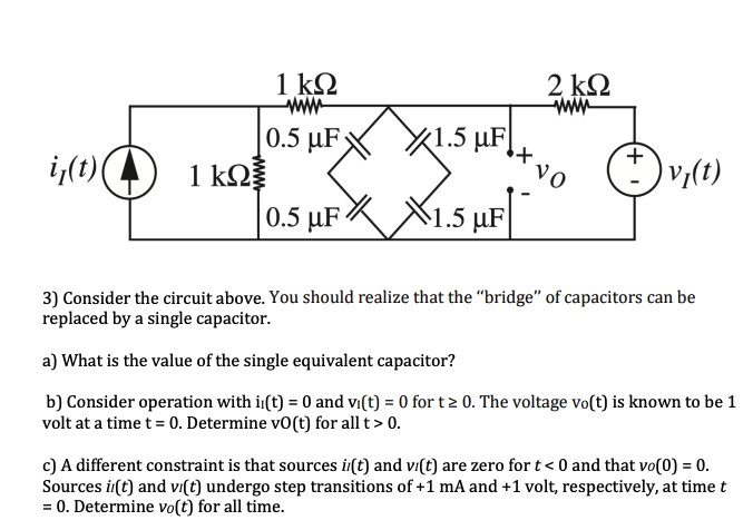 1 ΚΩ
wwww
10.5 μFX1.5 μF!+
µF
+
if(t)
1 kΩ
Ⓒv₂(t)
0.5 μF 1.5 µF
3) Consider the circuit above. You should realize that the "bridge" of capacitors can be
replaced by a single capacitor.
a) What is the value of the single equivalent capacitor?
b) Consider operation with i(t) = 0 and vi(t) = 0 for t≥ 0. The voltage vo(t) is known to be 1
volt at a time t = 0. Determine vo(t) for all t > 0.
c) A different constraint is that sources i(t) and vi(t) are zero for t < 0 and that vo(0) = 0.
Sources i(t) and vi(t) undergo step transitions of +1 mA and +1 volt, respectively, at time
= 0. Determine vo(t) for all time.
2 ΚΩ
NO