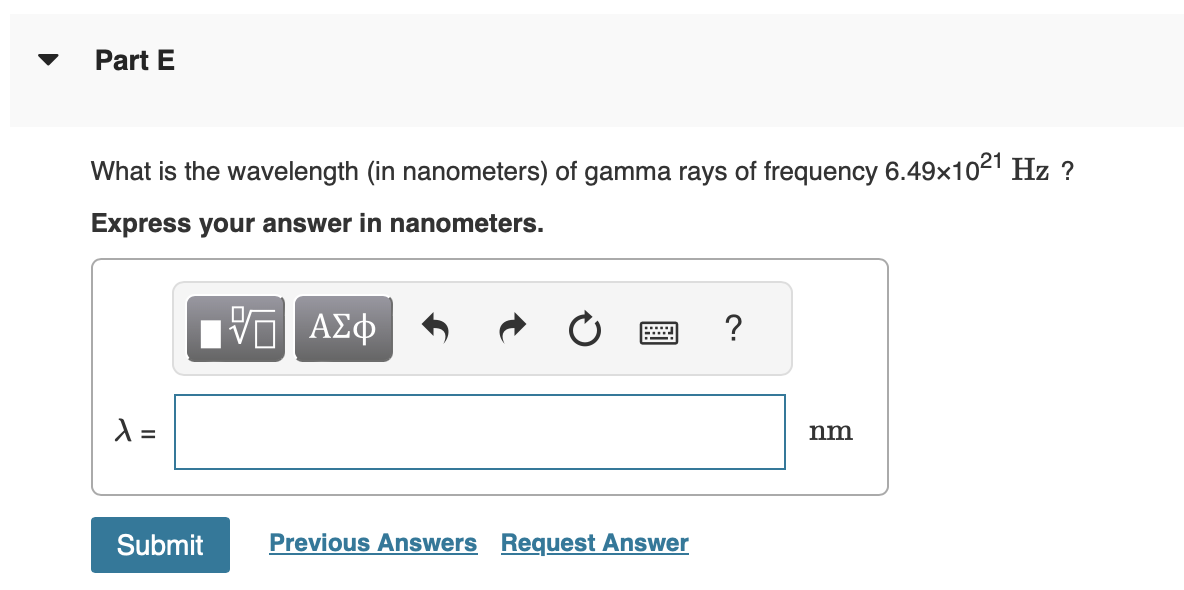 Part E
What is the wavelength (in nanometers) of gamma rays of frequency 6.49x1021 Hz ?
Express your answer in nanometers.
λ =
Submit
Π| ΑΣΦ
Previous Answers Request Answer
?
nm