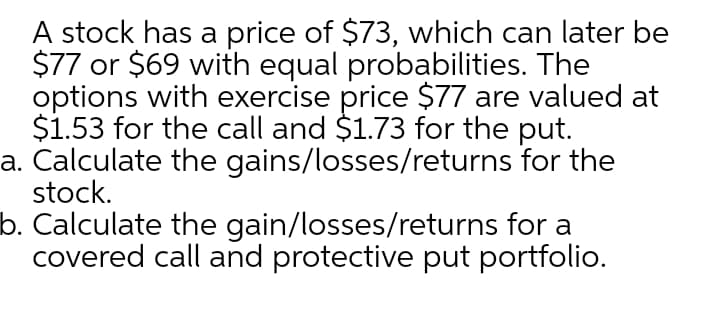 A stock has a price of $73, which can later be
$77 or $69 with equal probabilities. The
options with exercise price $77 are valued at
$1.53 for the call and $1.73 for the put.
a. Calculate the gains/losses/returns for the
stock.
b. Calculate the gain/losses/returns for a
covered call and protective put portfolio.
