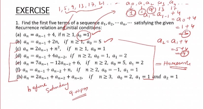 EXERCISE
I,5,9, 13,17, 2)
13
17
a,
+4
1. Find the first five terms of a sequence a,, a2, an, … satisfying the given
Recurrence relation ang initial conditions:
= ao+4
...
...
(a) an = an-1+4, if n > 1, á, =1)
6) an = an-1 + 2n, if n 1, a, = 5 n
(s) an = 2an-1+n², if n> 1, ao = 1
d) an = an-1 + 4an-2, if n2 2, ao = 1, a1 = 2
fe) an =
7an-1
12аn-2 + 6, if n>2, ao %3D 5, а, 3D 2
Homewm
(f) an = an-1 + an-2 + n, if n2 2, ao = -1, a, = 1
(h) an = 2an-i+ an-2 + an-3, if n2 3, ao = 2, a, =1 and az = 1
befune
Satnday
9.00pm
