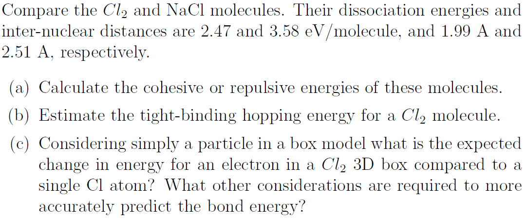 Compare the Cl2 and NaCl molecules. Their dissociation energies and
inter-nuclear distances are 2.47 and 3.58 eV/molecule, and 1.99 A and
2.51 A, respectively.
(a) Calculate the cohesive or repulsive energies of these molecules.
(b) Estimate the tight-binding hopping energy for a Cl, molecule.
(c) Considering simply a particle in a box model what is the expected
change in energy for an electron in a Cl2 3D box compared to a
single Cl atom? What other considerations are required to more
accurately predict the bond energy?

