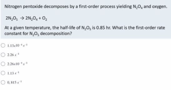 Nitrogen pentoxide decomposes by a first-order process yielding N,0, and oxygen.
2N,0, → 2N,0, + 0,
At a given temperature, the half-life of N,O, is 0.85 hr. What is the first-order rate
constant for N,0, decomposition?
O L.13:10
O 2.26 s
O 2.26x10
O 1.13 s
O 0,815 s

