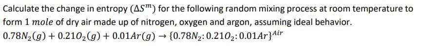 Calculate the change in entropy (AS™) for the following random mixing process at room temperature to
form 1 mole of dry air made up of nitrogen, oxygen and argon, assuming ideal behavior.
0.78N, (g) + 0.210,(g) + 0.01Ar(g) → {0.78N2:0.210,:0.01Ar}Air

