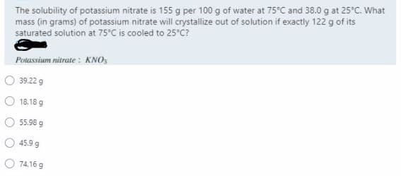 The solubility of potassium nitrate is 155 g per 100 g of water at 75°C and 38.0 g at 25°C. What
mass (in grams) of potassium nitrate will crystallize out of solution if exactly 122 g of its
saturated solution at 75°C is cooled to 25°C?
Potassium nitrate : KNO,
39.22 g
O 18.18 9
55.98 g
45.9 g
O 74.16 g
