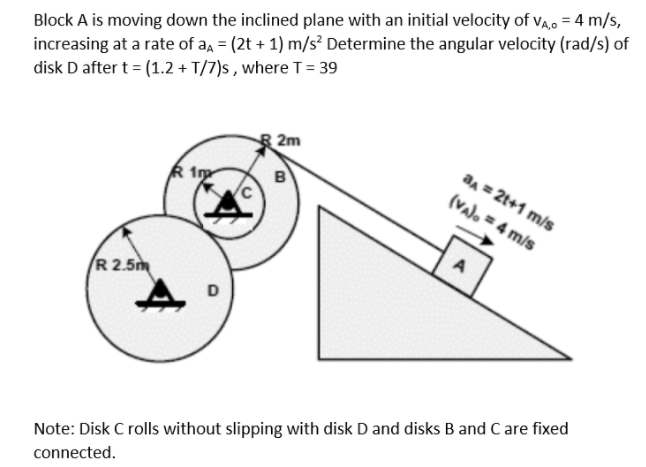 Block A is moving down the inclined plane with an initial velocity of va, = 4 m/s,
increasing at a rate of aa = (2t + 1) m/s² Determine the angular velocity (rad/s) of
disk D after t = (1.2 + T/7)s , where T = 39
2m
an = 2t+1 m/s
B
(valo = 4 m/s
A
R 2.5m
D
Note: Disk C rolls without slipping with disk D and disks B and C are fixed
connected.
