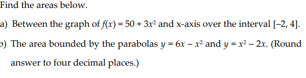 Find the areas below.
a) Between the graph of f(x) = 50 + 3x² and x-axis over the interval [-2, 4].
b) The area bounded by the parabolas y = 6x – x² and y = x² – 2x. (Round
answer to four decimal places.)
