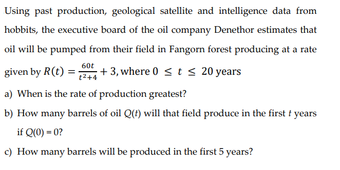 Using past production, geological satellite and intelligence data from
hobbits, the executive board of the oil company Denethor estimates that
oil will be pumped from their field in Fangorn forest producing at a rate
60t
given by R(t)
+3, where 0 <t < 20 years
t2+4
a) When is the rate of production greatest?
b) How many barrels of oil Q(f) will that field produce in the first f years
if Q(0) = 0?
c) How many barrels will be produced in the first 5 years?
