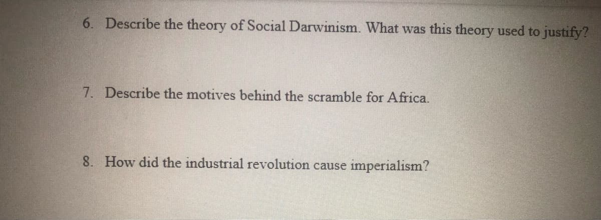 6. Describe the theory of Social Darwinism. What was this theory used to justify?
7. Describe the motives behind the scramble for Africa.
8. How did the industrial revolution cause imperialism?
