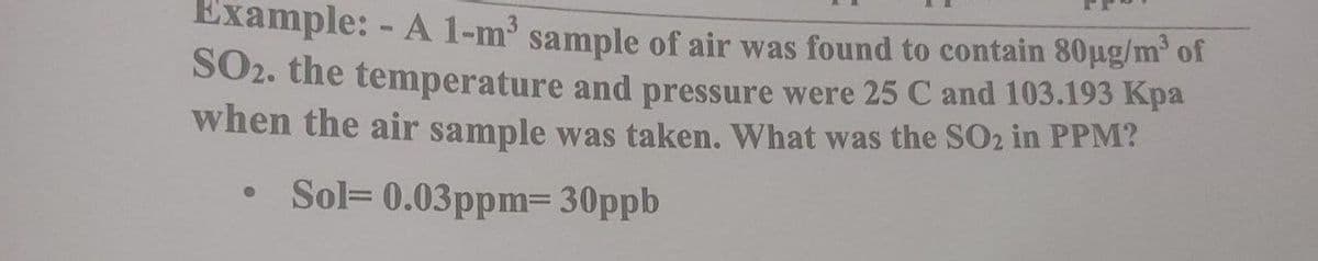 Example: - A 1-m sample of air was found to contain 80ug/m' of
SO2. the temperature and pressure were 25 C and 103.193 Kpa
when the air sample was taken. What was the SO2 in PPM?
• Sol= 0.03ppm= 30ppb
