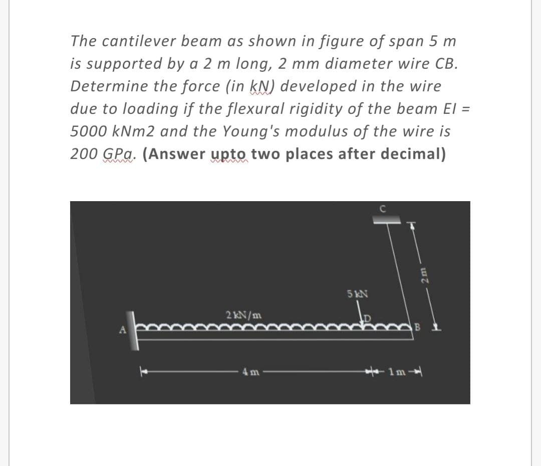 The cantilever beam as shown in figure of span 5 m
is supported by a 2 m long, 2 mm diameter wire CB.
Determine the force (in kN) developed in the wire
due to loading if the flexural rigidity of the beam El
5000 kNm2 and the Young's modulus of the wire is
200 GPa. (Answer upto two places after decimal)
2
5 KN
2 kN/m
4 m
1m
