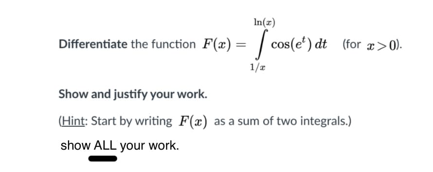 In(x)
Differentiate the function F(x) = | cos(e') dt (for x>0).
1/x
Show and justify your work.
(Hint: Start by writing F(x) as a sum of two integrals.)
show ALL your work.
