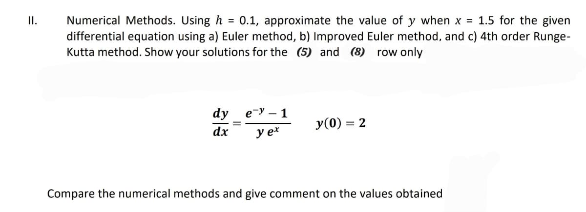 II.
Numerical Methods. Using h = 0.1, approximate the value of y when x = 1.5 for the given
differential equation using a) Euler method, b) Improved Euler method, and c) 4th order Runge-
Kutta method. Show your solutions for the (5) and (8) row only
dy
dx
ey - 1
y ex
y(0) = 2
Compare the numerical methods and give comment on the values obtained