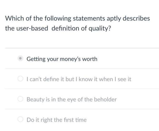 Which of the following statements aptly describes
the user-based definition of quality?
Getting your money's worth
I can't define it but I know it when I see it
Beauty is in the eye of the beholder
Do it right the first time