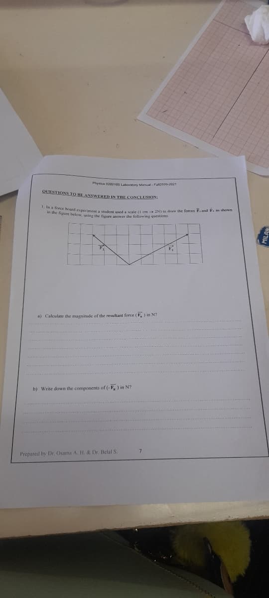 1. In a force board experiment a student used a scale (1 em 2N) to draw the forces F, and F1 as shown
Physica 0202 105 Laberatory Manual - Fall2020-2021
QUESTIONS TO RE ANSWERED IN THE CONCLUSION
n uie igure below, using the figure answer the following questions
F
a) Calculate the magnitude of the resultant force (F,) in N?
b) Write down the components of (-F, ) in N?
Prepared by Dr. Osama A. H. & Dr. Belal S.
