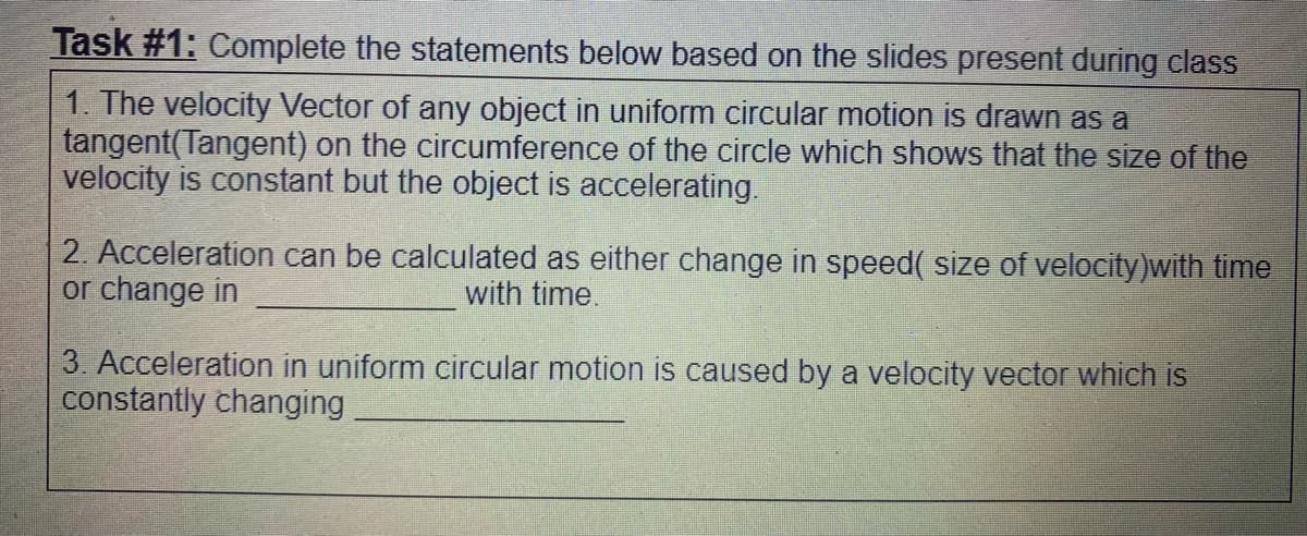 Task #1: Complete the statements below based on the slides present during class
1. The velocity Vector of any object in uniform circular motion is drawn as a
tangent(Tangent) on the circumference of the circle which shows that the size of the
velocity is constant but the object is accelerating.
2. Acceleration can be calculated as either change in speed( size of velocity)with time
or change in
with time.
3. Acceleration in uniform circular motion is caused by a velocity vector which is
constantly changing
