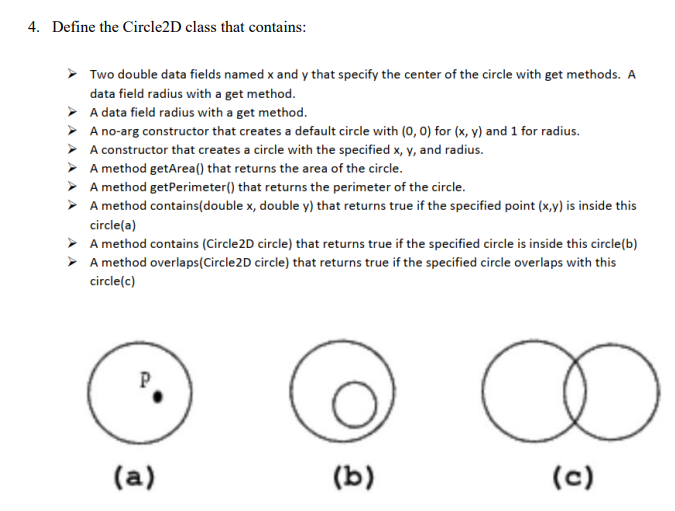 4. Define the Circle2D class that contains:
Two double data fields named x and y that specify the center of the circle with get methods. A
data field radius with a get method.
> A data field radius with a get method.
> A no-arg constructor that creates a default circle with (0, 0) for (x, y) and 1 for radius.
> A constructor that creates a circle with the specified x, y, and radius.
> A method getArea() that returns the area of the circle.
> A method getPerimeter() that returns the perimeter of the circle.
> A method contains(double x, double y) that returns true if the specified point (x,y) is inside this
circle(a)
> A method contains (Circle2D circle) that returns true if the specified circle is inside this circle(b)
A method overlaps(Circle2D circle) that returns true if the specified circle overlaps with this
circle(c)
P
(a)
(b)
(c)
