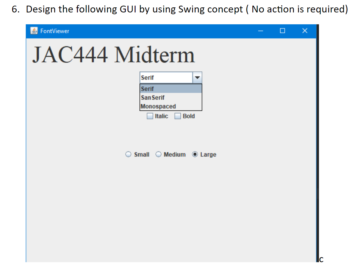 6. Design the following GUI by using Swing concept ( No action is required)
FontViewer
JAC444 Midterm
Serif
Serif
San Serif
Monospaced
O Italic
Bold
Small
Medium
O Large
