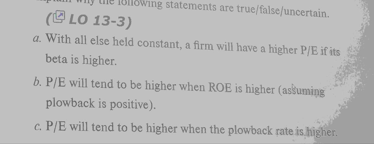 owing statements are true/false/uncertain.
(LO 13-3)
a. With all else held constant, a firm will have a higher P/E if its
beta is higher.
b. P/E will tend to be higher when ROE is higher (assuming
plowback is positive).
c. P/E will tend to be higher when the plowback rate is higher.