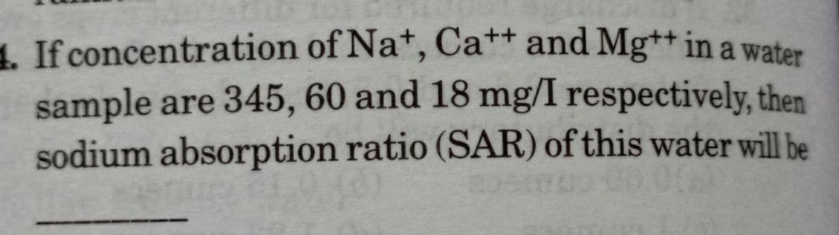 1. If concentration
of Na+, Cat+ and Mg++ in a water
sample are 345, 60 and 18 mg/I respectively, then
sodium absorption ratio (SAR) of this water will be