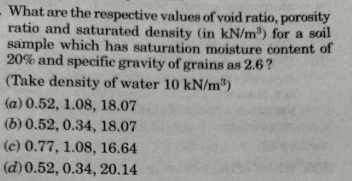 What are the respective values of void ratio, porosity
ratio and saturated density (in kN/m³) for a soil
sample which has saturation moisture content of
20% and specific gravity of grains as 2.6?
(Take density of water 10 kN/m³)
(a) 0.52, 1.08, 18.07
(b) 0.52, 0.34, 18.07
(c) 0.77, 1.08, 16.64
(d) 0.52, 0.34, 20.14
