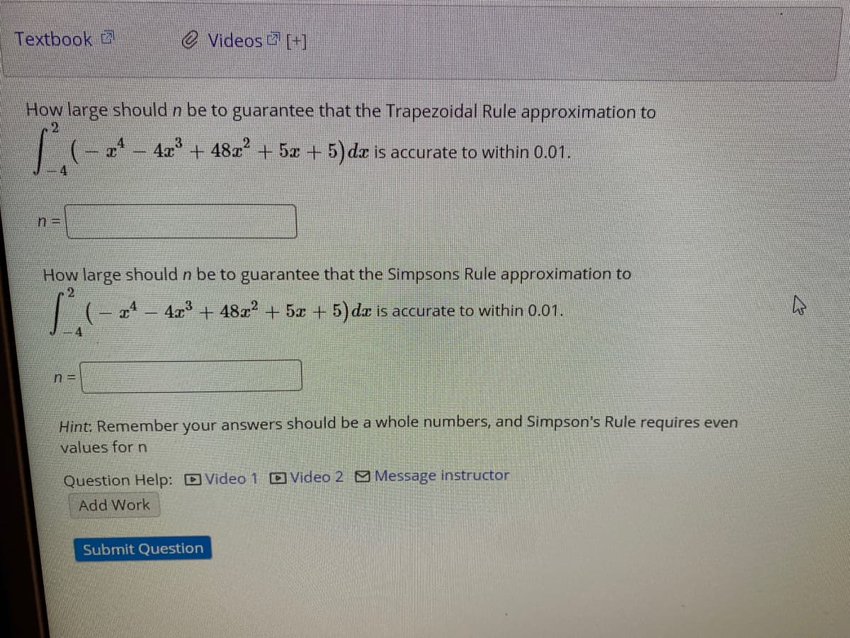 Textbook 2
e Videos [+]
How large should n be to guarantee that the Trapezoidal Rule approximation to
| (- a4 - 4a + 482 + 5x + 5) da is accurate to within 0.01.
%3D
How large should n be to guarantee that the Simpsons Rule approximation to
I 4x + 48x + 5x +5) da is accurate to within 0.01.
n =
Hint: Remember your answers should be a whole numbers, and Simpson's Rule requires even
values for n
Question Help: DVideo 1 Video 2 O Message instructor
Add Work
Submit Question
