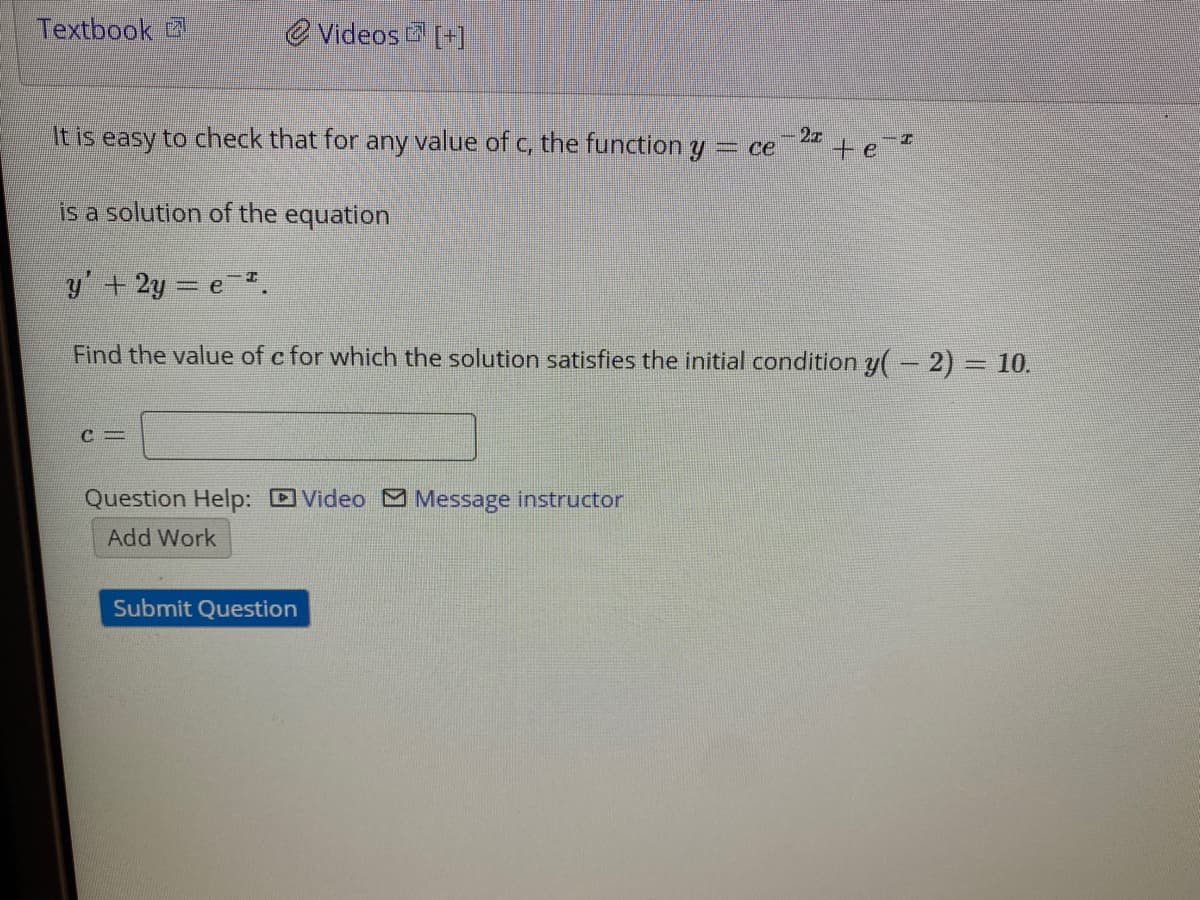 Textbook
e Videos [+]
27
It is easy to check that for any value of c, the function y = ce
te
is a solution of the equation
y'+2y = e.
Find the value of c for which the solution satisfies the initial condition y(- 2) = 10.
%3D
Question Help: DVideo M Message instructor
Add Work
Submit Question
