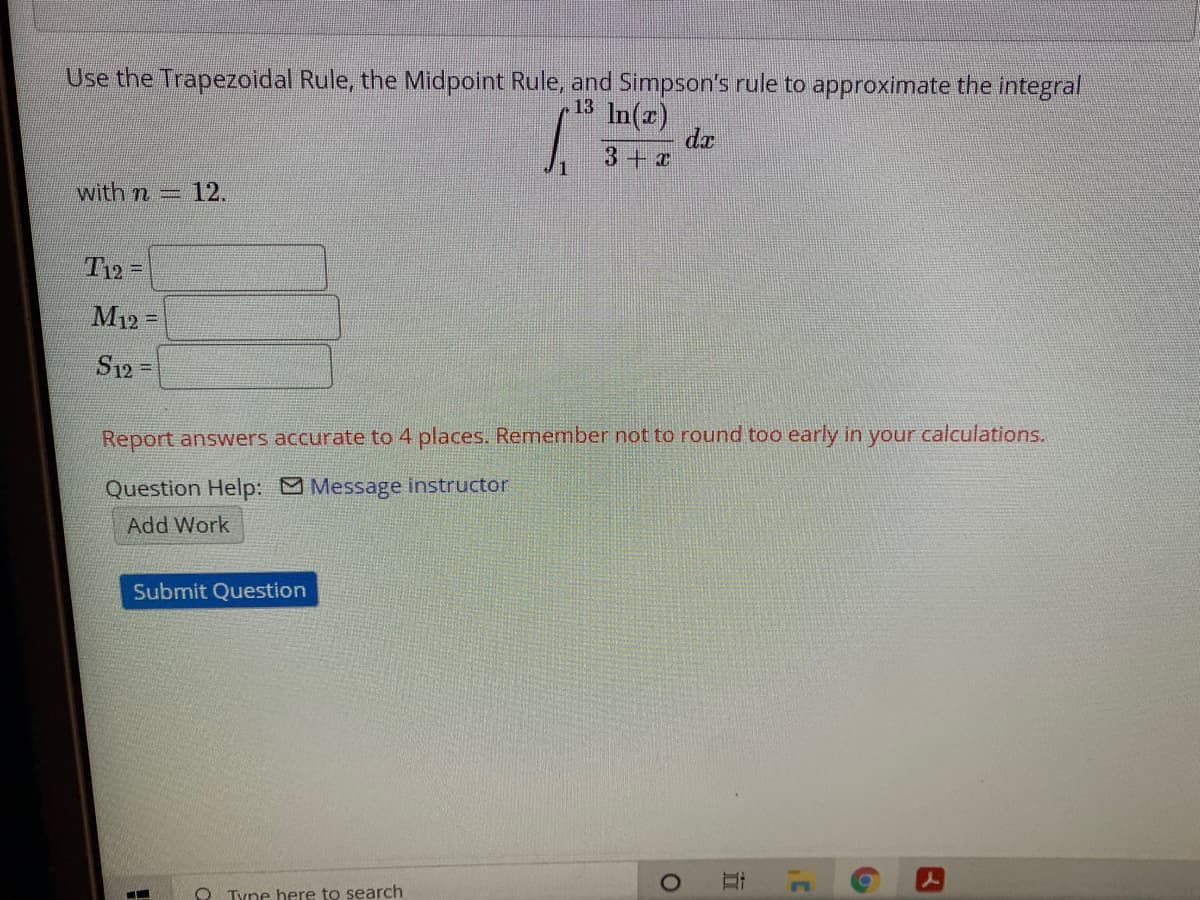 Use the Trapezoidal Rule, the Midpoint Rule, and Simpson's rule to approximate the integral
13
In(z)
da
with n= 12.
T12 =
M12 =
S12=
Report answers accurate to 4 places. Remember not to round too early in your calculations.
Question Help: Message instructor
Add Work
Submit Question
O Tyne here to search

