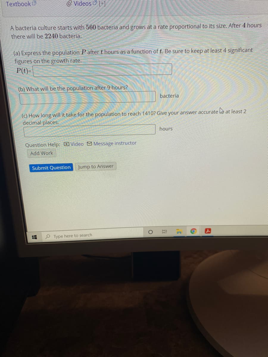 Textbook
e Videos +]
A bacteria culture starts with 560 bacteria and grows at a rate proportional to its size. After 4 hours
there will be 2240 bacteria.
(a) Express the population P after t hours as a function of t. Be sure to keep at least 4 significant
figures on the growth rate.
P(t)=
(b) What will be the population after 9 hours?
bacteria
(c) How long will it take for the population to reach 1410? Give your answer accurate l at least 2
decimal places.
hours
Question Help: DVideo M Message instructor
Add Work
Submit Question
Jump to Answer
P Type here to search
