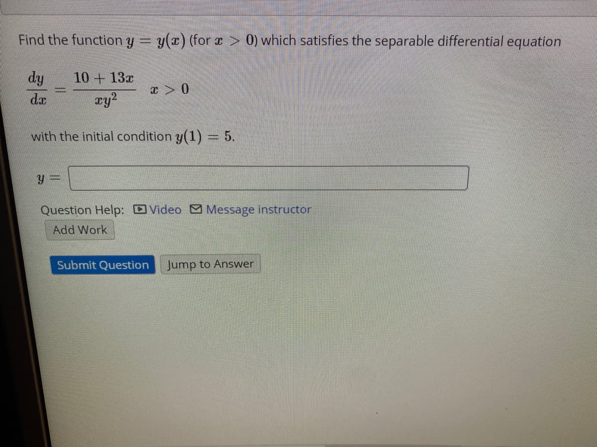 Find the function y = y(x) (for a > 0) which satisfies the separable differential equation
dy
da
10 +13x
ay2
with the initial condition y(1) = 5.
Question Help: DVideo M Message instructor
Work
Submit Question
Jump to Answer
