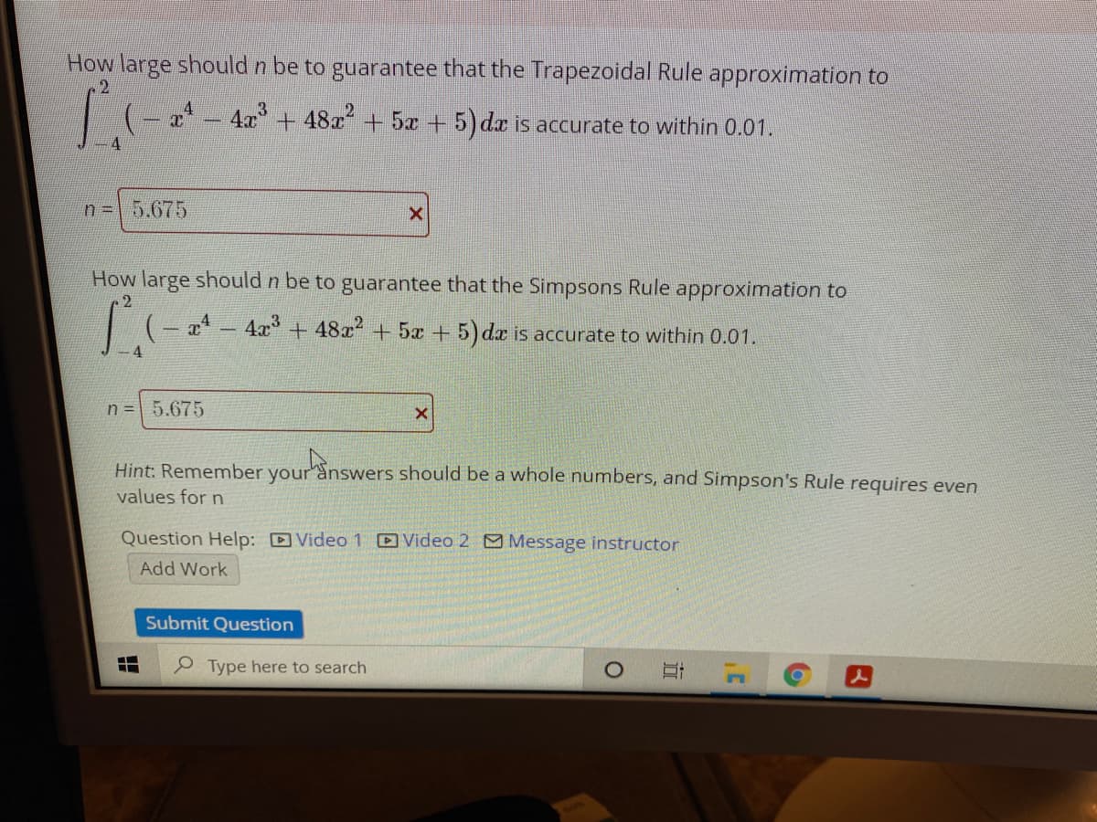 How large should n be to guarantee that the Trapezoidal Rule approximation to
I (- * – 4a + 48x + 5x + 5) da is accurate to within 0.01.
4
n = 5.675
How large should n be to guarantee that the Simpsons Rule approximation to
+ 5x
+ 5) dx is accurate to within 0.01.
4
n = 5.675
Hint: Remember your answers should be a whole numbers, and Simpson's Rule requires even
values for n
Question Help: Video 1 Video 2 Message instructor
Add Work
Submit Question
Type here to search
