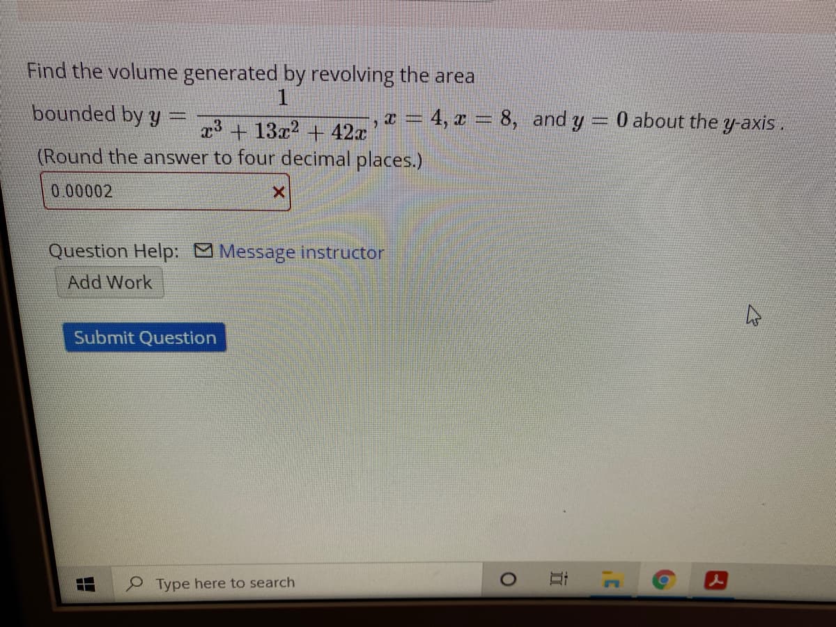 Find the volume generated by revolving the area
1.
bounded by y
-, x = 4, x = 8, and y 0 about the y-axis.
x3 + 13x2 + 42x
(Round the answer to four decimal places.)
0.00002
Question Help: Message instructor
Add Work
Submit Question
Type here to search
近
