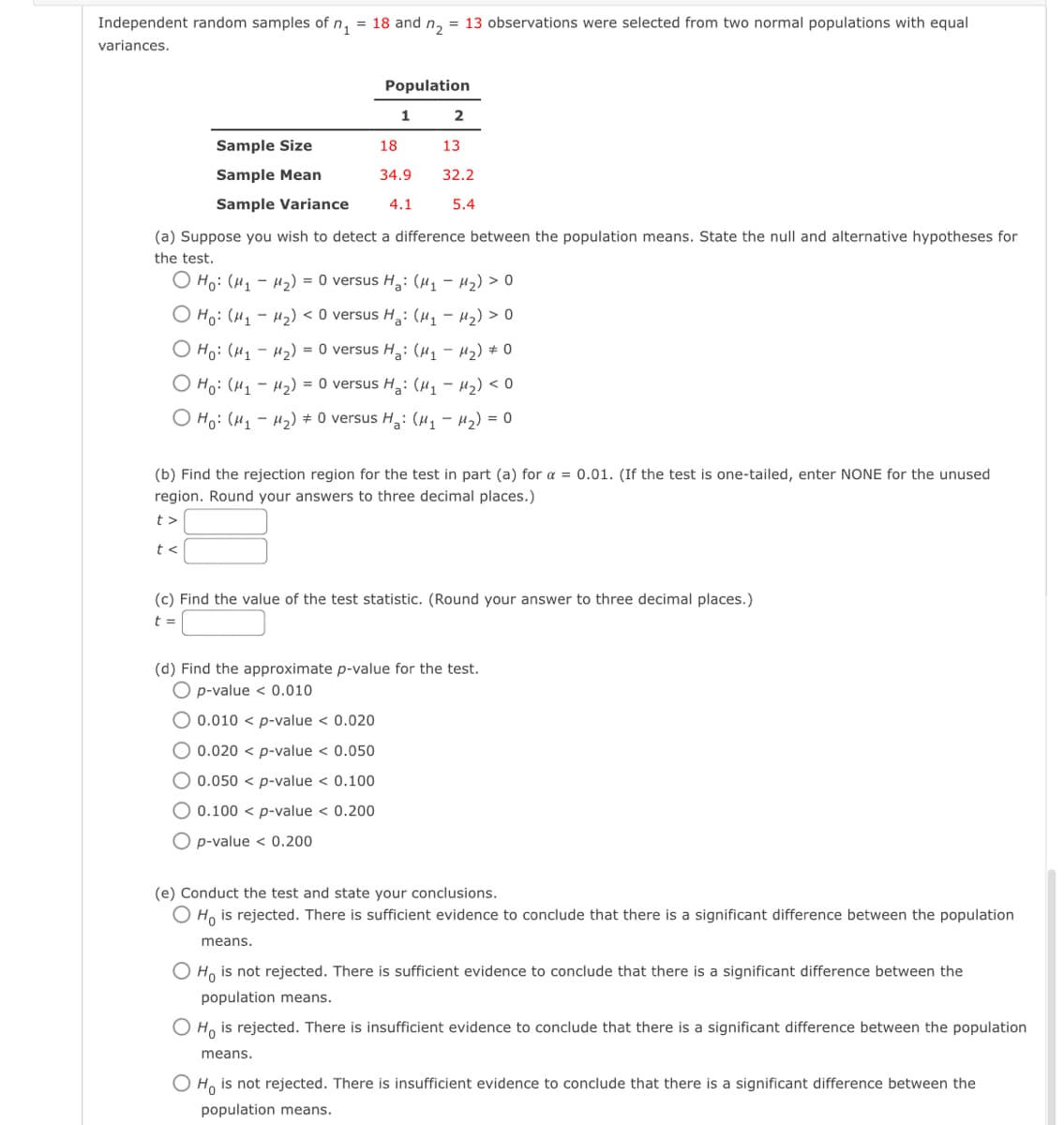 Independent random samples of n₁ = 18 and n₂ = 13 observations were selected from two normal populations with equal
variances.
Sample Size
Sample Mean
Sample Variance
Population
t<
1
2
18
13
34.9 32.2
4.1
5.4
(a) Suppose you wish to detect a difference between the population means. State the null and alternative hypotheses for
the test.
Ho: (M₁M₂) = 0 versus H₂: (M₁-M₂) > O
Ho: (M₁ M₂) < 0 versus H₂: (₁H₂) >0
Ho: (H₁-H₂) = 0 versus Ha: (M₁M₂) #0
Ho: (M₁M₂) = 0 versus H₂: (₁ - M₂) < O
O Ho: (M₁M₂) = 0 versus H₂: (μ₁ −μ₂) = 0
(b) Find the rejection region for the test in part (a) for a = 0.01. (If the test is one-tailed, enter NONE for the unused
region. Round your answers to three decimal places.)
t>
(c) Find the value of the test statistic. (Round your answer to three decimal places.)
t =
(d) Find the approximate p-value for the test.
O p-value < 0.010
O 0.010 < p-value < 0.020
O 0.020 < p-value <
0.050
O 0.050 < p-value <
0.100
O 0.100 < p-value < 0.200
O p-value < 0.200
(e) Conduct the test and state your conclusions.
Ho is rejected. There is sufficient evidence to conclude that there is a significant difference between the population
means.
Ho is not rejected. There is sufficient evidence to conclude that there is a significant difference between the
population means.
Ho is rejected. There is insufficient evidence to conclude that there is a significant difference between the population
means.
O Ho is not rejected. There is insufficient evidence to conclude that there is a significant difference between the
population means.