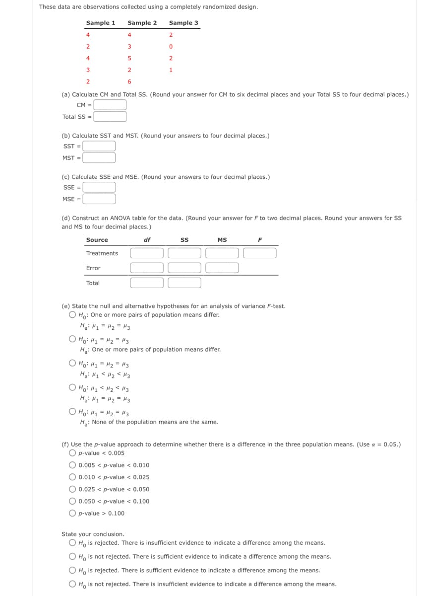 These data are observations collected using a completely randomized design.
Sample 1
Sample 2
Sample 3
4
4
2
3
4
5
3
2
2
6
(a) Calculate CM and Total SS. (Round your answer for CM to six decimal places and your Total SS to four decimal places.)
CM =
Total SS =
(b) Calculate SST and MST. (Round your answers to four decimal places.)
SST =
MST=
(c) Calculate SSE and MSE. (Round your answers to four decimal places.)
SSE =
MSE =
2
0
2
1
(d) Construct an ANOVA table for the data. (Round your answer for F to two decimal places. Round your answers for SS
and MS to four decimal places.)
Source
df
Treatments
Error
Total
о но: H1 = H2= из
Ha: H₁ H₂ H3
SS
O Ho: H₂ <H₂ <H3
H₂H₁ = H₂ = H3
MS
(e) State the null and alternative hypotheses for an analysis of variance F-test.
O Ho: One or more pairs of population means differ.
H₂: H₁ H₂ H3
о но: H1 = H2= из
H₂: One or more pairs of population means differ.
F
о но: H1 = H2= из
H₂: None of the population means are the same.
(f) Use the p-value approach to determine whether there is a difference in the three population means. (Use a = 0.05.)
O p-value < 0.005
O 0.005< p-value < 0.010
O 0.010 < p-value < 0.025
O 0.025 < p-value < 0.050
O 0.050 p-value < 0.100
O p-value > 0.100
State your conclusion.
O Ho is rejected. There is insufficient evidence to indicate a difference among the means.
O Ho is not rejected. There is sufficient evidence to indicate a difference among the means.
O Ho is rejected. There is sufficient evidence to indicate a difference among the means.
Ho is not rejected. There is insufficient evidence to indicate a difference among the means.