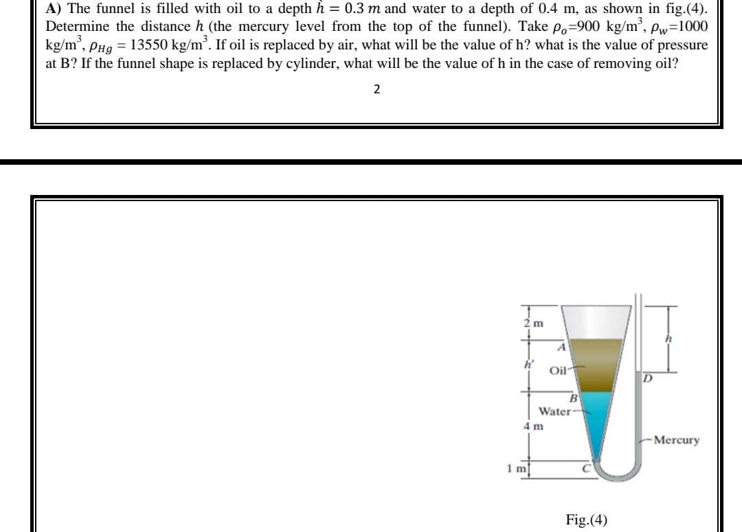 A) The funnel is filled with oil to a depth h = 0.3 m and water to a depth of 0.4 m, as shown in fig.(4).
Determine the distance h (the mercury level from the top of the funnel). Take po=900 kg/m', Pw=1000
kg/m', PHg = 13550 kg/m'. If oil is replaced by air, what will be the value of h? what is the value of pressure
at B? If the funnel shape is replaced by cylinder, what will be the value of h in the case of removing oil?
2
2 m
h'
Oil
B
Water
4 m
-Mercury
1 m
Fig.(4)
