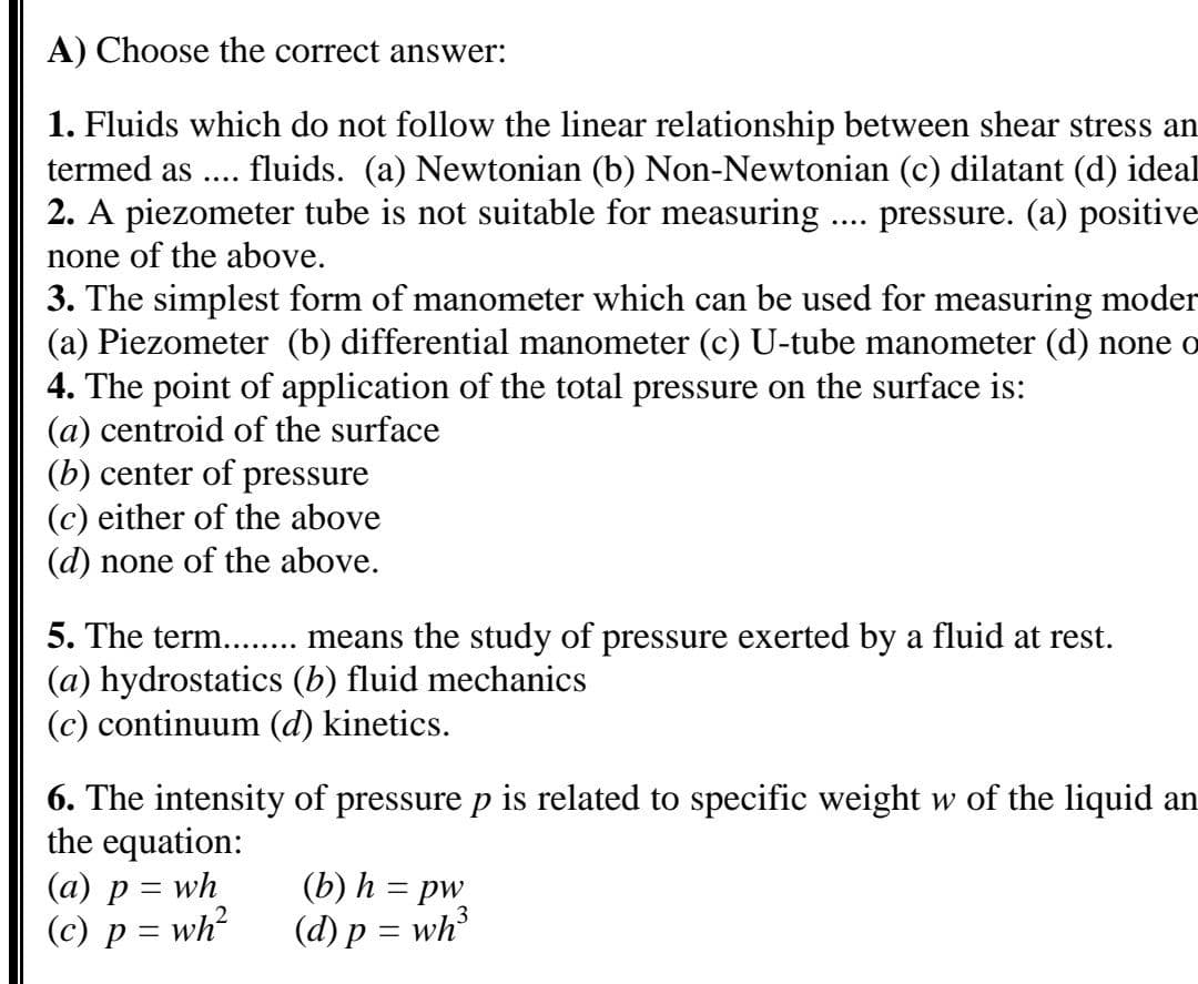A) Choose the correct answer:
1. Fluids which do not follow the linear relationship between shear stress an
fluids. (a) Newtonian (b) Non-Newtonian (c) dilatant (d) ideal
pressure. (a) positive
termed as ....
2. A piezometer tube is not suitable for measuring
....
none of the above.
3. The simplest form of manometer which can be used for measuring moder
(a) Piezometer (b) differential manometer (c) U-tube manometer (d) none o
4. The point of application of the total pressure on the surface is:
(a) centroid of the surface
(b) center of pressure
(c) either of the above
(d) none of the above.
5. The term... means the study of pressure exerted by a fluid at rest.
(a) hydrostatics (b) fluid mechanics
(c) continuum (d) kinetics.
6. The intensity of pressure p is related to specific weight w of the liquid an
the equation:
(a) p = wh
(c) p = wh?
(b) h = pw
(d) p = wh
