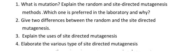 1. What is mutation? Explain the random and site-directed mutagenesis
methods .Which one is preferred in the laboratory and why?
2. Give two differences between the random and the site directed
mutagenesis.
3. Explain the uses of site directed mutagenesis
4. Elaborate the various type of site directed mutagenesis
