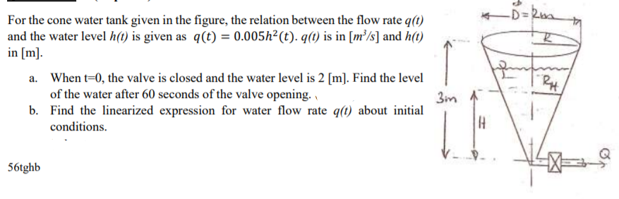 For the cone water tank given in the figure, the relation between the flow rate q(t)
and the water level h(t) is given as q(t) = 0.005h²(t). q(t) is in [m³/s] and h(t)
in [m].
↑
a. When t=0, the valve is closed and the water level is 2 [m]. Find the level
of the water after 60 seconds of the valve opening. ,
b. Find the linearized expression for water flow rate q(t) about initial
3in 1
conditions.
56tghb
