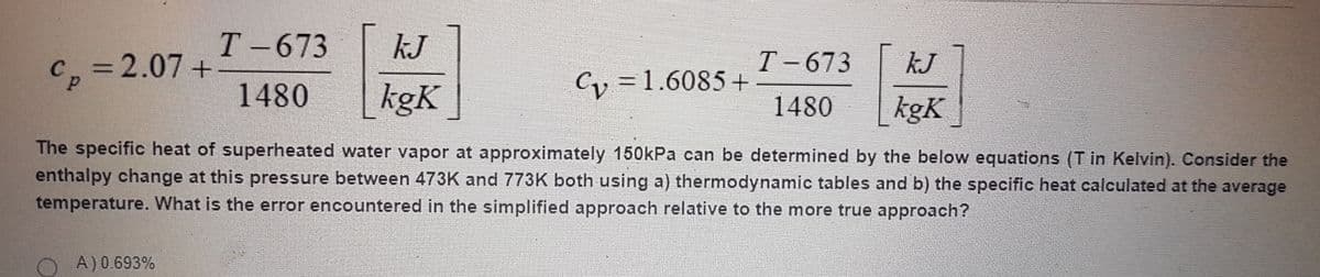 T-673
KJ
T-673
kJ
3D2.07+
CP
Cy = 1.6085 +
1480
kgK
1480
kgK
The specific heat of superheated water vapor at approximately 150kPa can be determined by the below equations (T in Kelvin). Consider the
enthalpy change at this pressure between 473K and 773K both using a) thermodynamic tables and b) the specific heat calculated at the average
temperature. What is the error encountered in the simplified approach relative to the more true approach?
A) 0.693%
