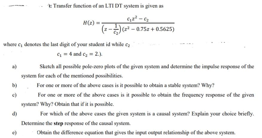 ): Transfer function of an LTI DT system is given as
c,z2 – c2
H(z) =
(z2 – 0.75z + 0.5625)
where c, denotes the last digit of your student id while c2
C = 4 and c2 = 2.).
a)
Sketch all possible pole-zero plots of the given system and determine the impulse response of the
system for each of the mentioned possibilities.
b)
For one or more of the above cases is it possible to obtain a stable system? Why?
c)
For one or more of the above cases is it possible to obtain the frequency response of the given
system? Why? Obtain that if it is possible.
d)
For which of the above cases the given system is a causal system? Explain your choice briefly.
Determine the step response of the causal system.
e)
Obtain the difference equation that gives the input output relationship of the above system.
