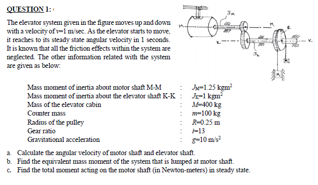 QUESTION 1:
The elevator system given in the figure moves up and down
with a velocity of v=1 m/sec. As the elevator starts to move,
it reaches to its steady state angular velocity in 1 seconds.
It is known that all the friction effects within the system are
neglected. The other information related with the system
are given as below:
JM=1.25 kgm?
Jx=1 kgm?
M-400 kg
m=100 kg
Mass moment of inertia about motor shaft M-M
Mass moment of inertia about the elevator shaft K-K
Mass of the elevator cabin
Counter mass
Radius of the pulley
Gear ratio
R=0.25 m
i=13
Gravitational acceleration
g=10 m/s?
a. Calculate the angular velocity of motor shaft and elevator shaft.
b. Find the equivalent mass moment of the system that is lumped at motor shaft.
c. Find the total moment acting on the motor shaft (in Newton-meters) in steady state.
