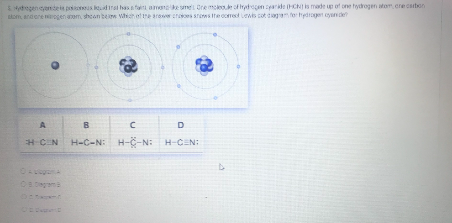 S. Hydrogen cyanide is poisonous liquid that has a faint, almond-like smell. One molecule of hydrogen cyanide (HCN) is made up of one hydrogen atom, one carbon
atom, and one nitrogen atom, shown below. Which of the answer choices shows the correct Lewis dot diagram for hydrogen cyanide?
A
D
H-CEN
H=C=N: H-C-N:
H-CEN:
OA Degram A
OB Diagram B
OC Dagram C
OD Dagram D
