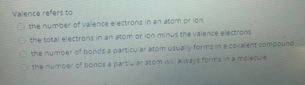 Valence refers to
O the number of valence electrons in an atom or ion
the total electrons in an atom or ion minus the valence electrons
Othe number of bonds a particular atom usuay forms in a covalent compound
the number of bonds a partuar atom wi ways formsn a molecuie
