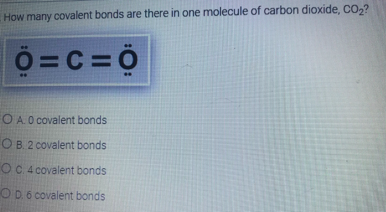 How many covalent bonds are there in one molecule of carbon dioxide, CO,?
0=c= 0
OA0 covalent bonds
O B 2 covalent bonds
OC 4 covalent bonds
ODo covalent bonds
