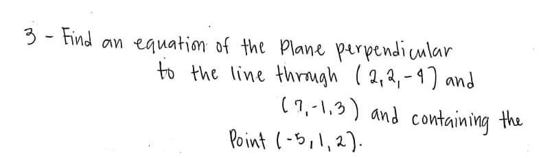 3 - Find an equation of the Plane perpendicular
to the line through ( 2,2,-4) and
( 1,-1,3) and containing the
Point (-5,1,2).
