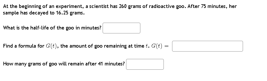 At the beginning of an experiment, a scientist has 260 grams of radioactive goo. After 75 minutes, her
sample has decayed to 16.25 grams.
What is the half-life of the goo in minutes?
Find a formula for G(t), the amount of goo remaining at time t. G(t) =
=
How many grams of goo will remain after 41 minutes?