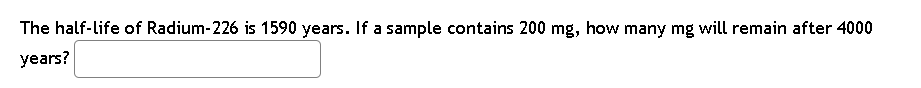 The half-life of Radium-226 is 1590 years. If a sample contains 200 mg, how many mg will remain after 4000
years?