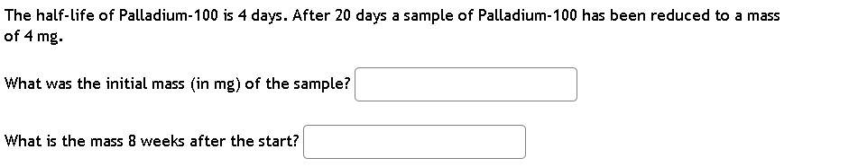 The half-life of Palladium-100 is 4 days. After 20 days a sample of Palladium-100 has been reduced to a mass
of 4 mg.
What was the initial mass (in mg) of the sample?
What is the mass 8 weeks after the start?
