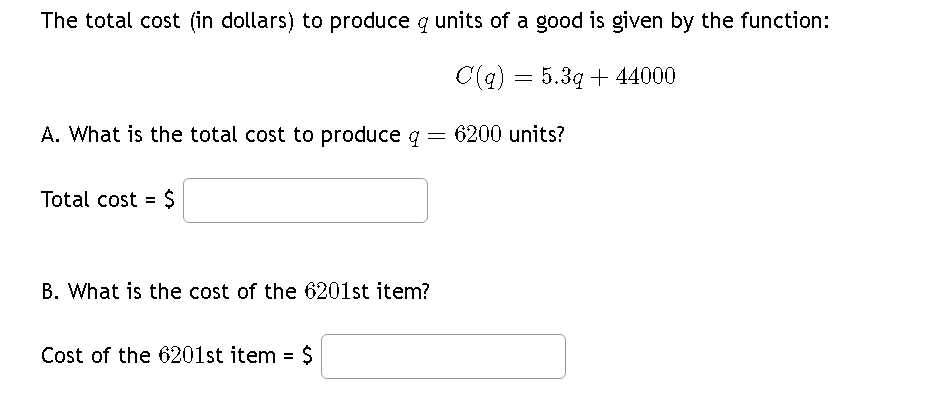 The total cost (in dollars) to produce q units of a good is given by the function:
C(q) = 5.3q+44000
A. What is the total cost to produce q = 6200 units?
Total cost = $
B. What is the cost of the 6201st item?
Cost of the 6201st item = $
